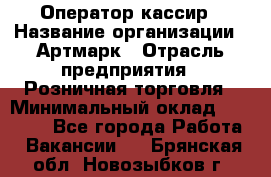 Оператор-кассир › Название организации ­ Артмарк › Отрасль предприятия ­ Розничная торговля › Минимальный оклад ­ 20 000 - Все города Работа » Вакансии   . Брянская обл.,Новозыбков г.